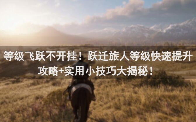 等级飞跃不开挂！跃迁旅人等级快速提升攻略+实用小技巧大揭秘！