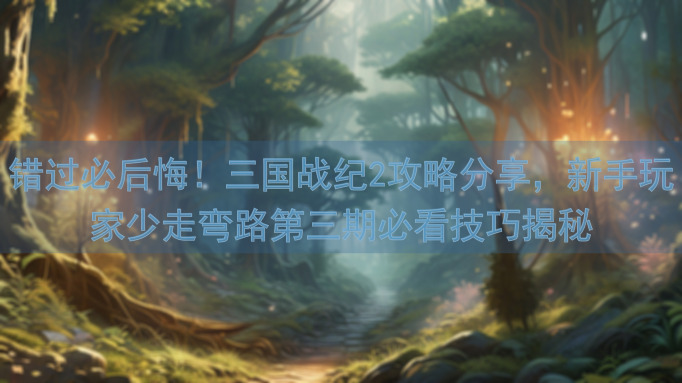 错过必后悔！三国战纪2攻略分享，新手玩家少走弯路第三期必看技巧揭秘